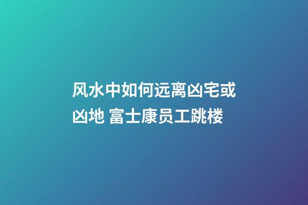 风水中如何远离凶宅或凶地 富士康员工跳楼